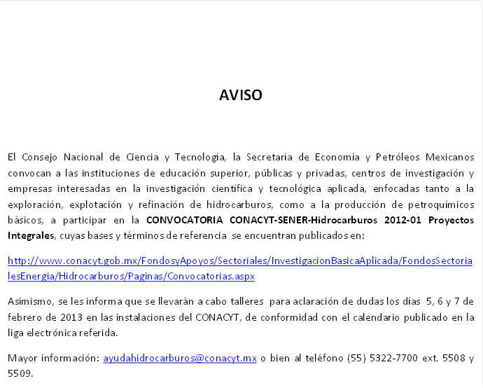                                                                            
AVISO

El Consejo Nacional de Ciencia y Tecnología, la Secretaría de Economía y Petróleos Mexicanos  convocan a las instituciones de educación superior, públicas y privadas, centros de investigación y empresas interesadas en la investigación científica y tecnológica aplicada, enfocadas tanto a la exploración, explotación y refinación de hidrocarburos, como a la producción de petroquímicos básicos, a participar en la CONVOCATORIA CONACYT-SENER-Hidrocarburos 2012-01 Proyectos Integrales, cuyas bases y términos de referencia  se encuentran publicados en: 
http://www.conacyt.gob.mx/FondosyApoyos/Sectoriales/InvestigacionBasicaAplicada/FondosSectorialesEnergia/Hidrocarburos/Paginas/Convocatorias.aspx
Asimismo, se les informa que se llevarán a cabo talleres  para aclaración de dudas los días  5, 6 y 7 de febrero de 2013 en las instalaciones del CONACYT, de conformidad con el calendario publicado en la liga electrónica referida.
Mayor información: ayudahidrocarburos@xxxxxxxxxx o bien al teléfono (55) 5322-7700 ext. 5508 y 5509.
